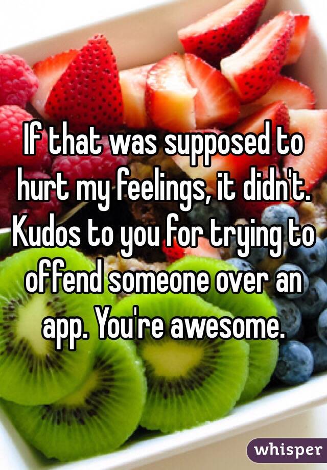 If that was supposed to hurt my feelings, it didn't. Kudos to you for trying to offend someone over an app. You're awesome. 