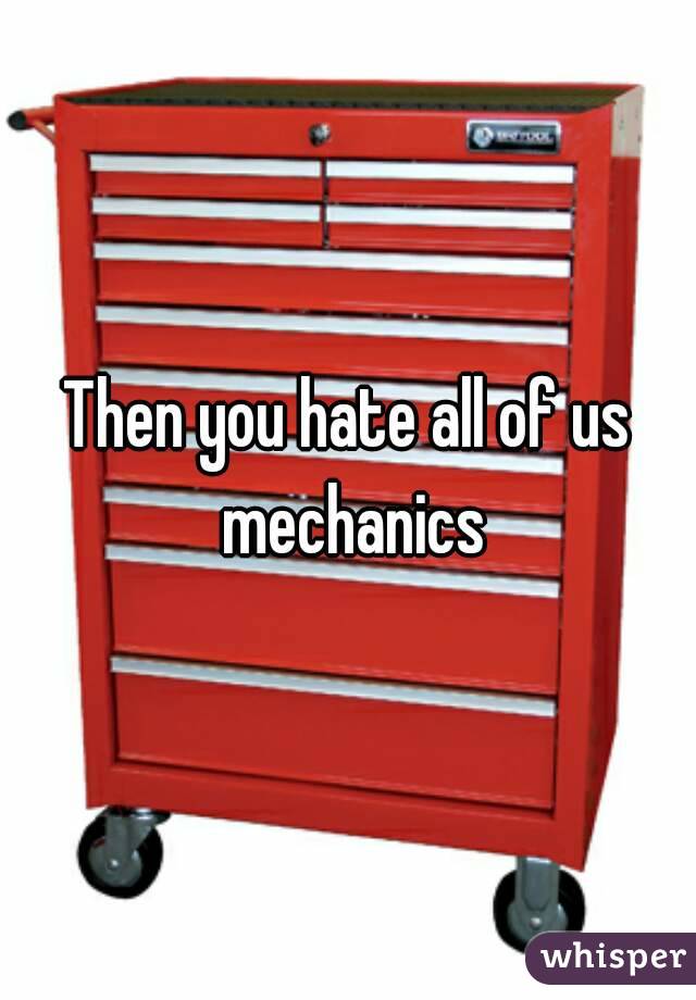 Then you hate all of us mechanics