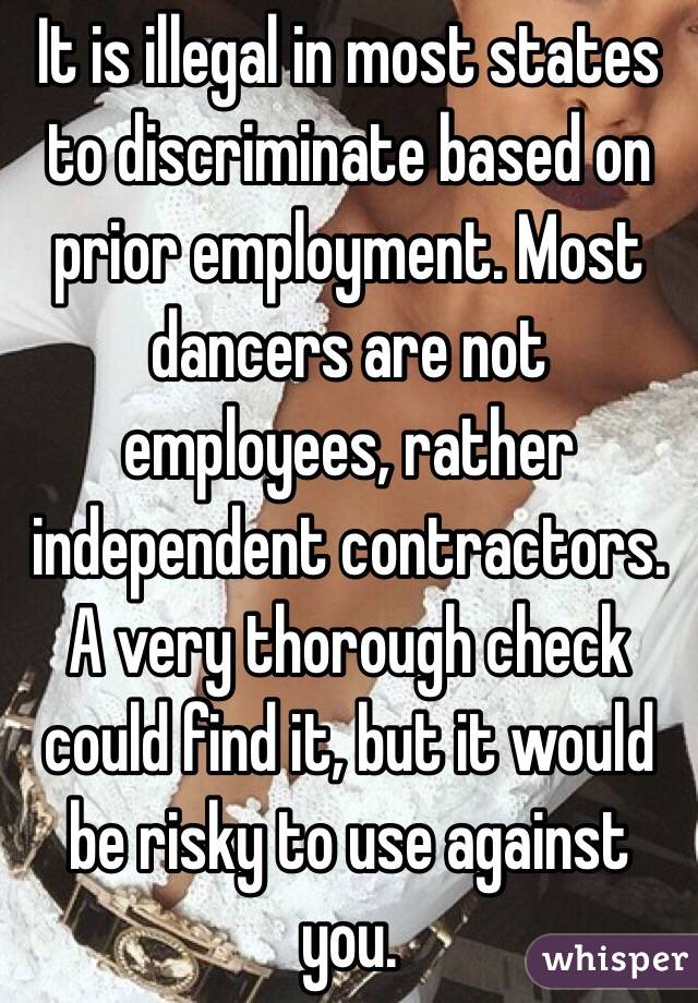 It is illegal in most states to discriminate based on prior employment. Most dancers are not employees, rather independent contractors.  A very thorough check could find it, but it would be risky to use against you.
