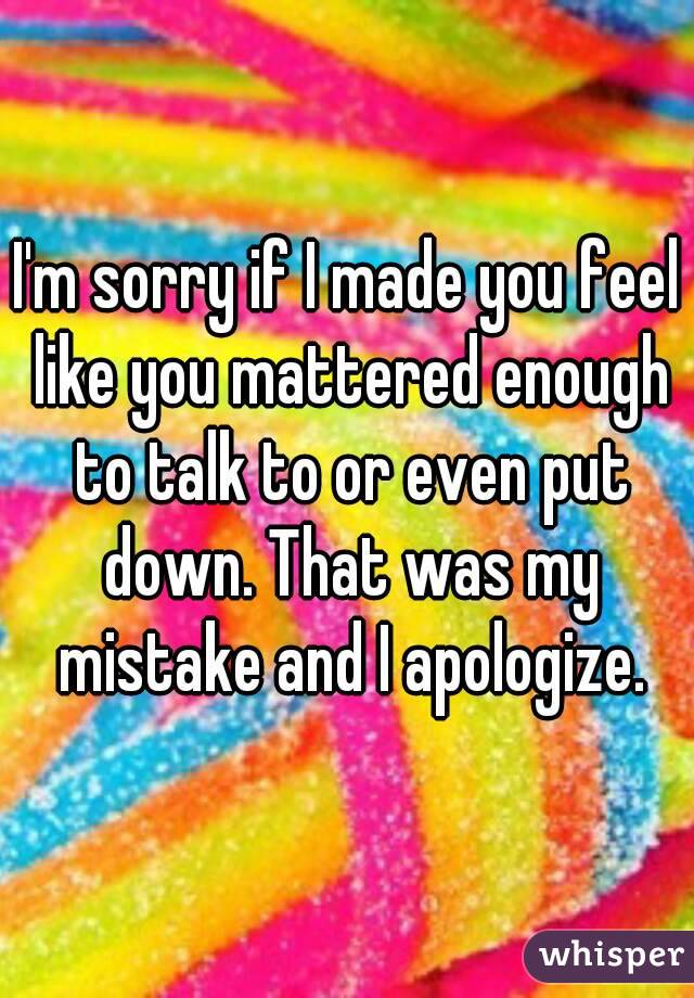 I'm sorry if I made you feel like you mattered enough to talk to or even put down. That was my mistake and I apologize.