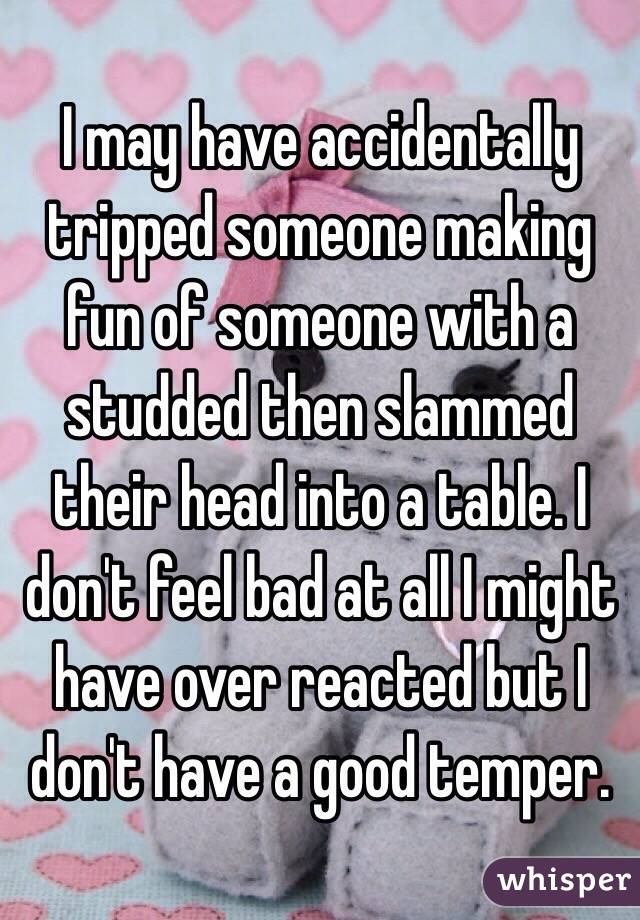 I may have accidentally tripped someone making fun of someone with a studded then slammed their head into a table. I don't feel bad at all I might have over reacted but I don't have a good temper. 