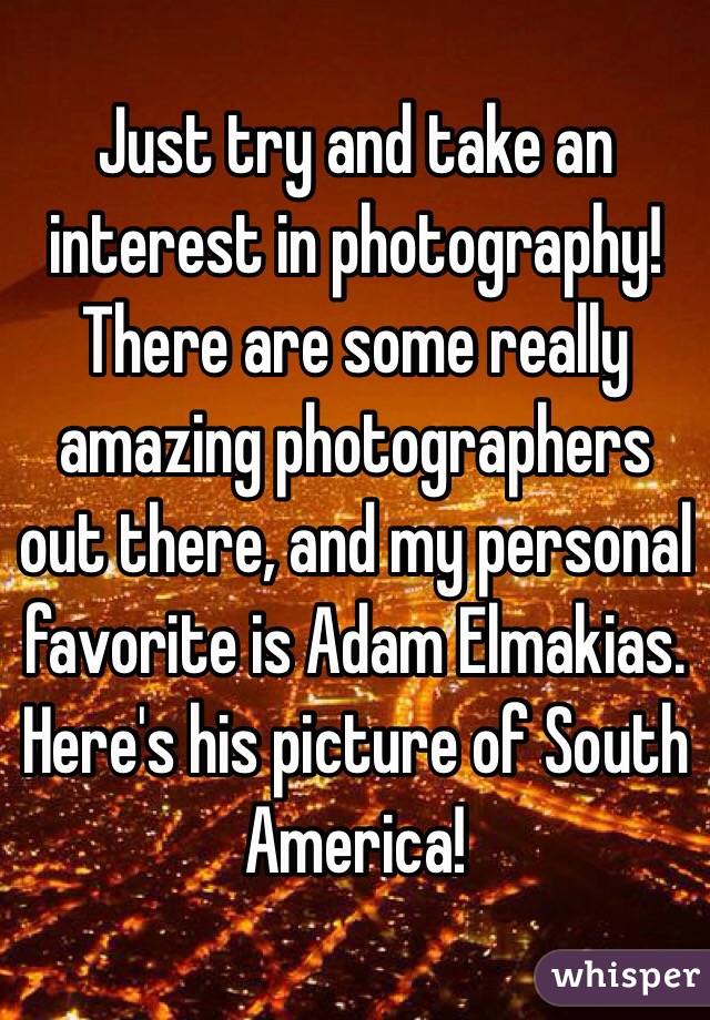 Just try and take an interest in photography! There are some really amazing photographers out there, and my personal favorite is Adam Elmakias. Here's his picture of South America!