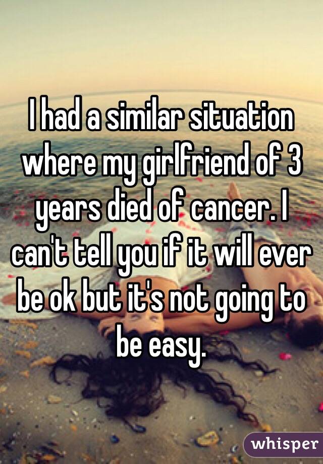 I had a similar situation where my girlfriend of 3 years died of cancer. I can't tell you if it will ever be ok but it's not going to be easy.