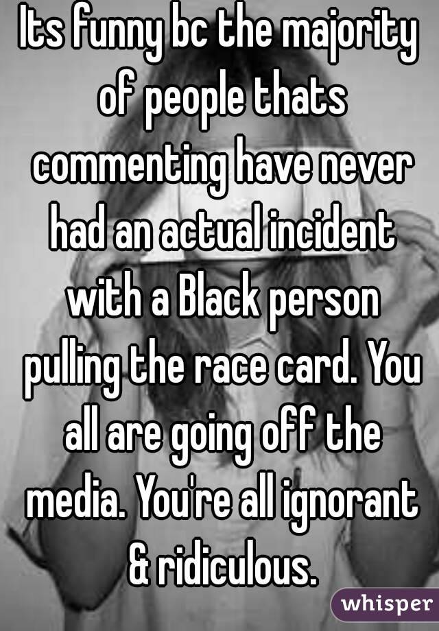 Its funny bc the majority of people thats commenting have never had an actual incident with a Black person pulling the race card. You all are going off the media. You're all ignorant & ridiculous.