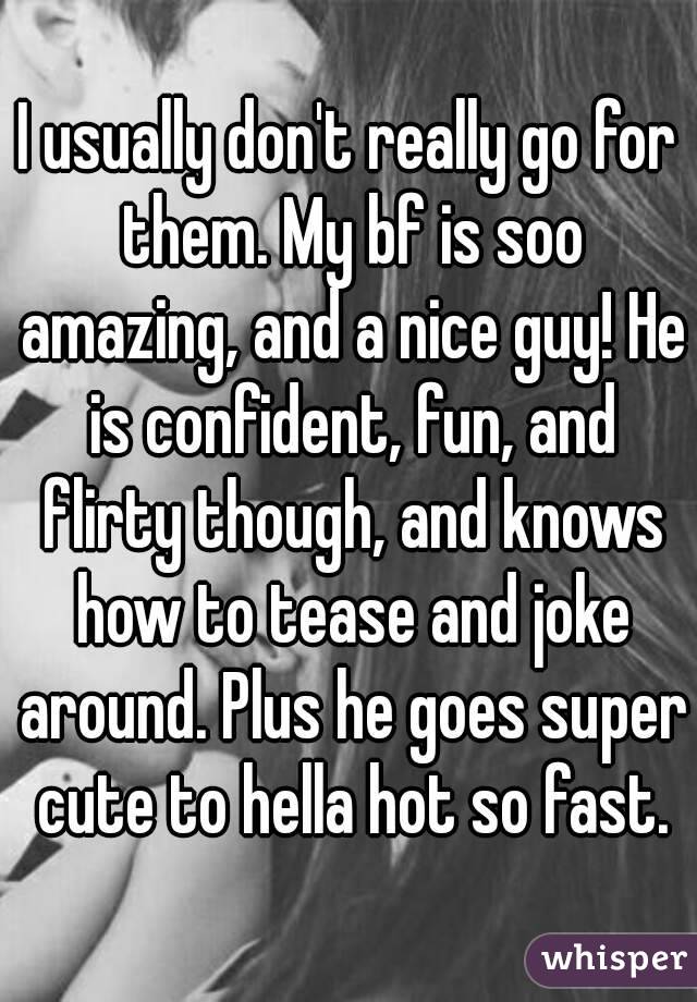 I usually don't really go for them. My bf is soo amazing, and a nice guy! He is confident, fun, and flirty though, and knows how to tease and joke around. Plus he goes super cute to hella hot so fast.