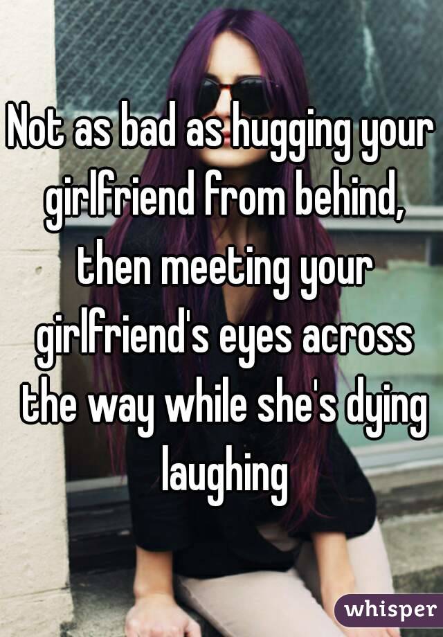 Not as bad as hugging your girlfriend from behind, then meeting your girlfriend's eyes across the way while she's dying laughing