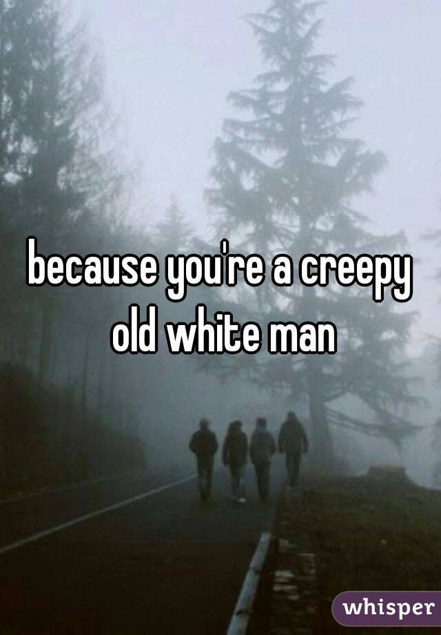 because you're a creepy old white man