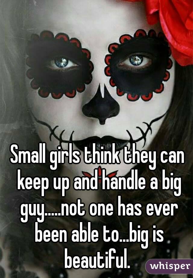Small girls think they can keep up and handle a big guy.....not one has ever been able to...big is beautiful. 
