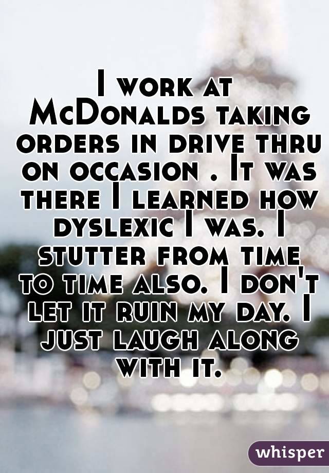 I work at McDonalds taking orders in drive thru on occasion . It was there I learned how dyslexic I was. I stutter from time to time also. I don't let it ruin my day. I just laugh along with it.