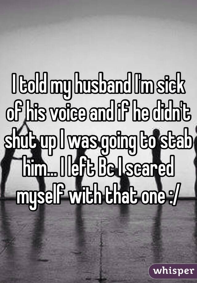 I told my husband I'm sick of his voice and if he didn't shut up I was going to stab him... I left Bc I scared myself with that one :/
