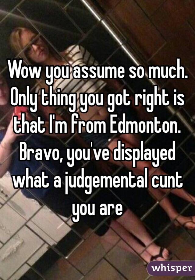 Wow you assume so much. Only thing you got right is that I'm from Edmonton. Bravo, you've displayed what a judgemental cunt you are