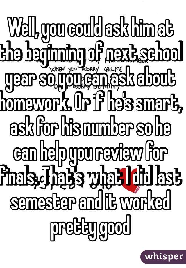 Well, you could ask him at the beginning of next school year so you can ask about homework. Or if he's smart, ask for his number so he can help you review for finals. That's what I did last semester and it worked pretty good