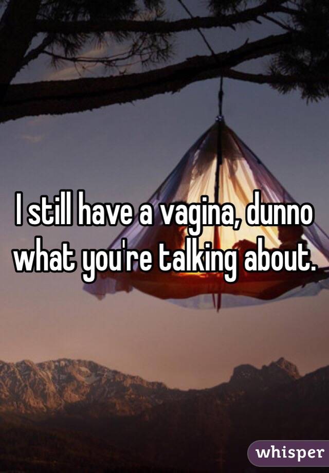 I still have a vagina, dunno what you're talking about.