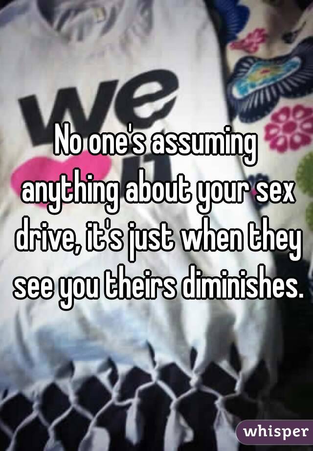 No one's assuming anything about your sex drive, it's just when they see you theirs diminishes.