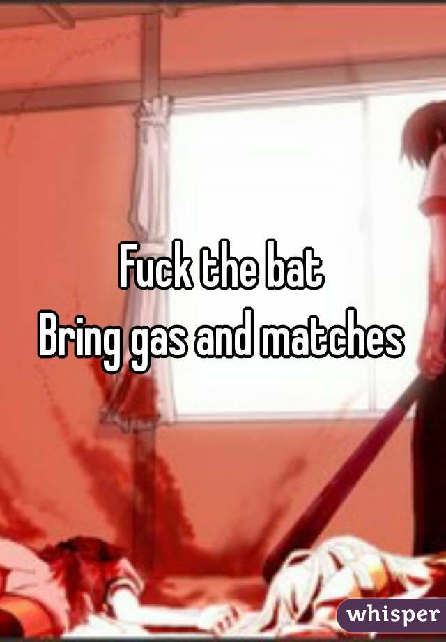 Fuck the bat
Bring gas and matches