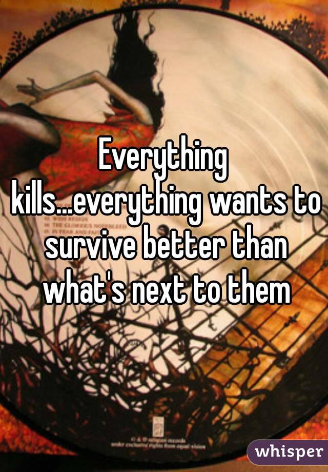 Everything kills...everything wants to survive better than what's next to them