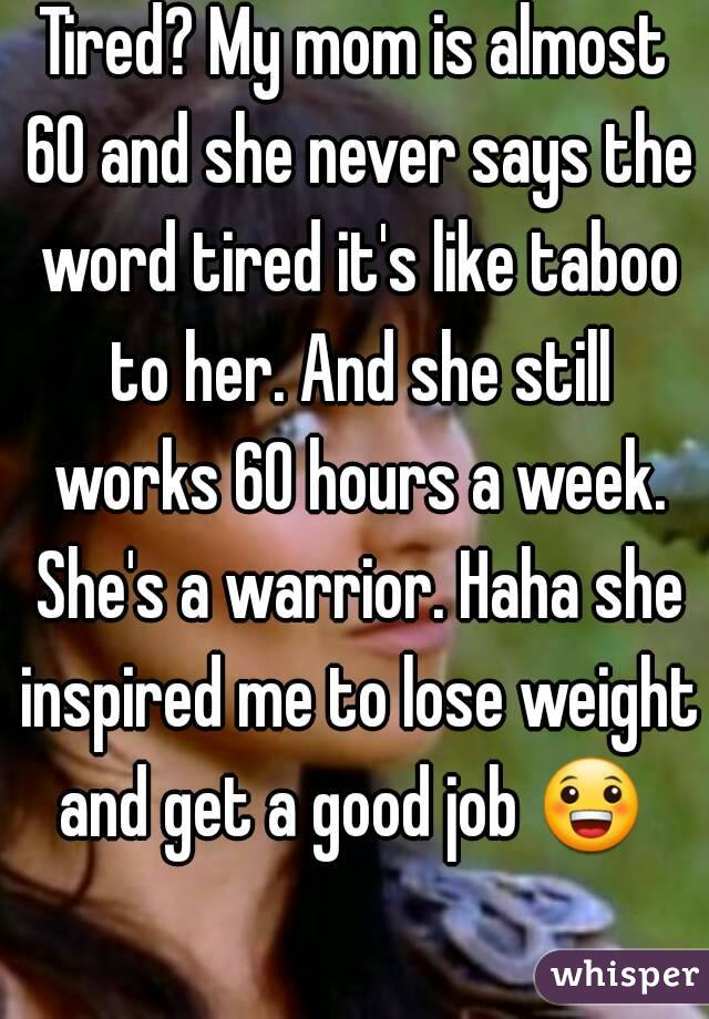 Tired? My mom is almost 60 and she never says the word tired it's like taboo to her. And she still works 60 hours a week. She's a warrior. Haha she inspired me to lose weight and get a good job 😀  