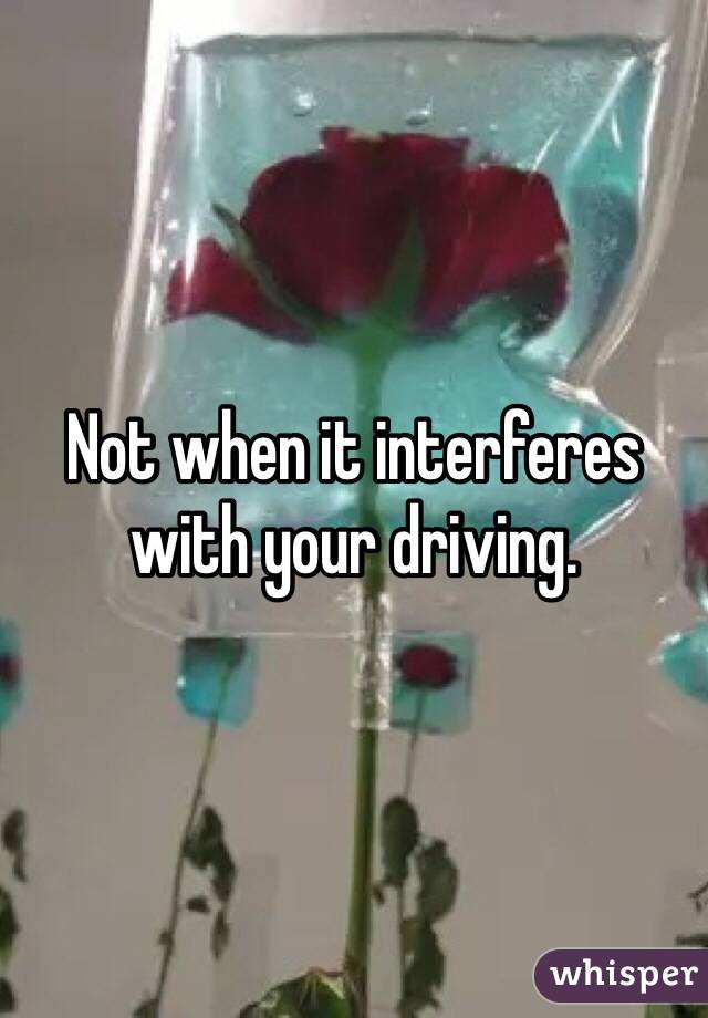 Not when it interferes with your driving. 