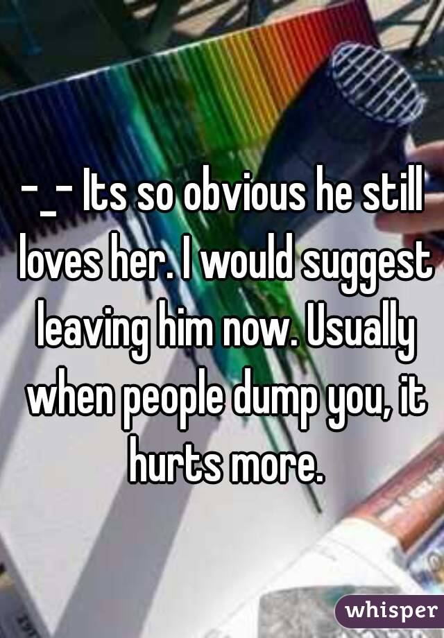 -_- Its so obvious he still loves her. I would suggest leaving him now. Usually when people dump you, it hurts more.