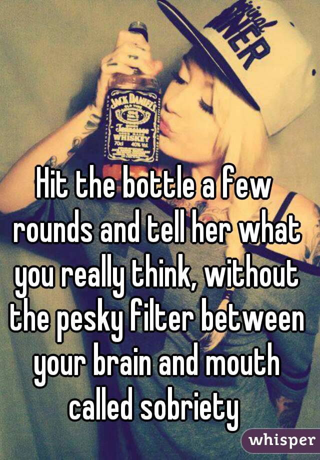 Hit the bottle a few rounds and tell her what you really think, without the pesky filter between your brain and mouth called sobriety 