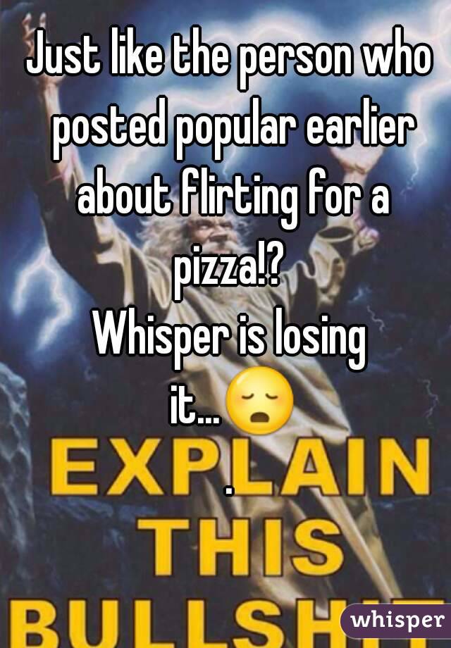 Just like the person who posted popular earlier about flirting for a pizza!? 
Whisper is losing it...😳.