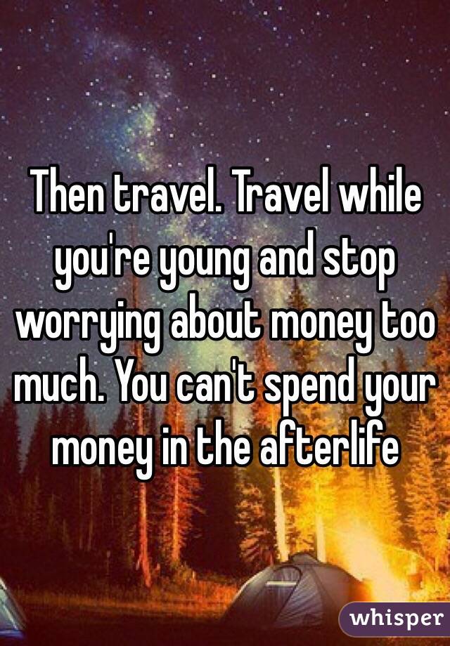 Then travel. Travel while you're young and stop worrying about money too much. You can't spend your money in the afterlife