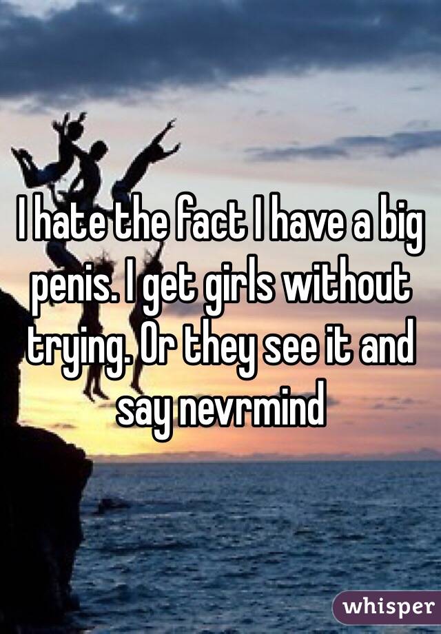 I hate the fact I have a big penis. I get girls without trying. Or they see it and say nevrmind
