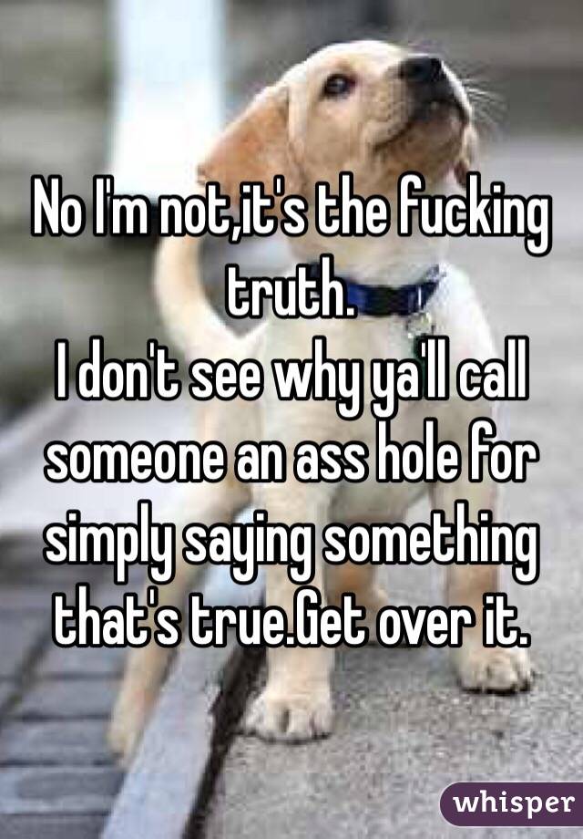 No I'm not,it's the fucking truth.
I don't see why ya'll call someone an ass hole for simply saying something that's true.Get over it.