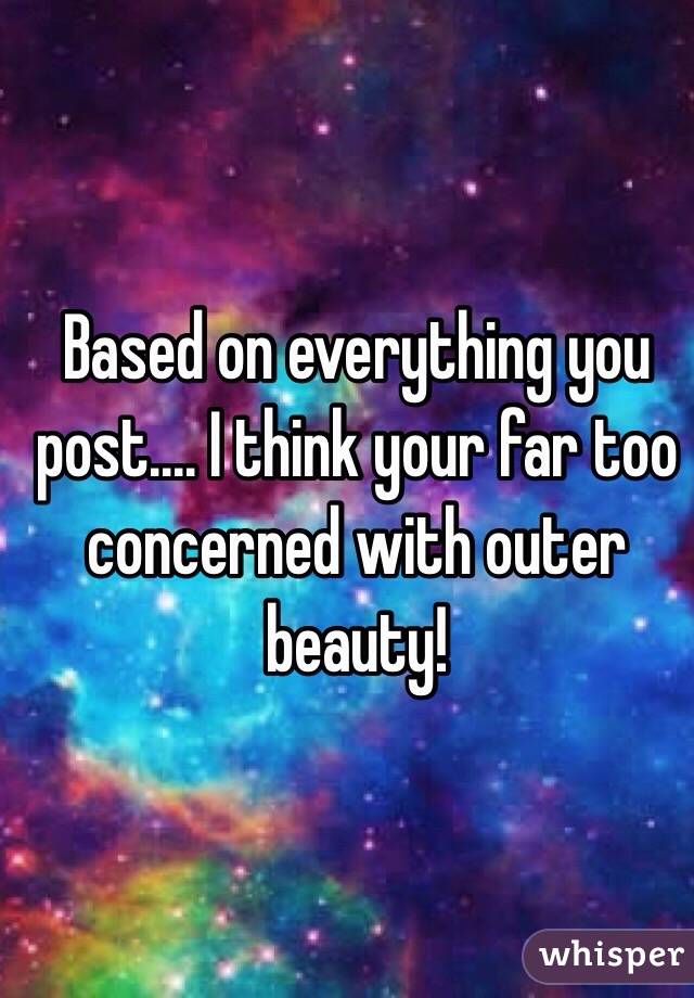 Based on everything you post.... I think your far too concerned with outer beauty! 