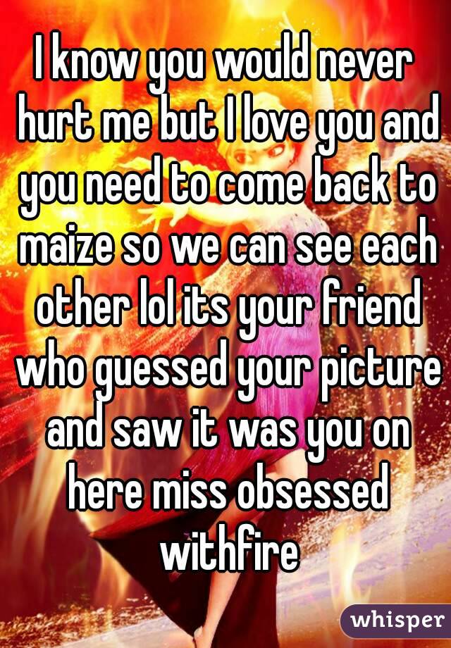 I know you would never hurt me but I love you and you need to come back to maize so we can see each other lol its your friend who guessed your picture and saw it was you on here miss obsessed withfire