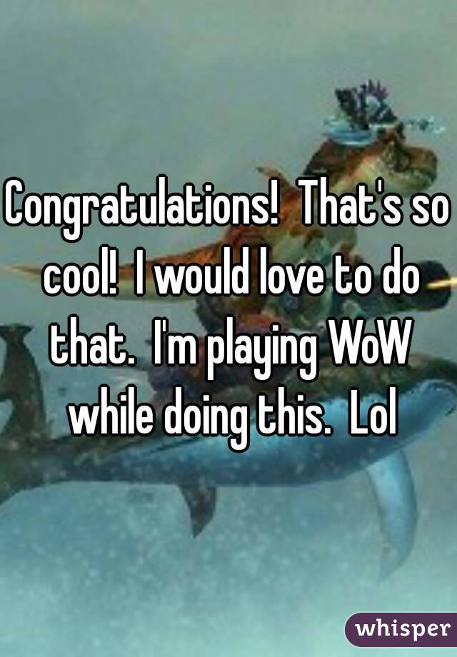 Congratulations!  That's so cool!  I would love to do that.  I'm playing WoW while doing this.  Lol