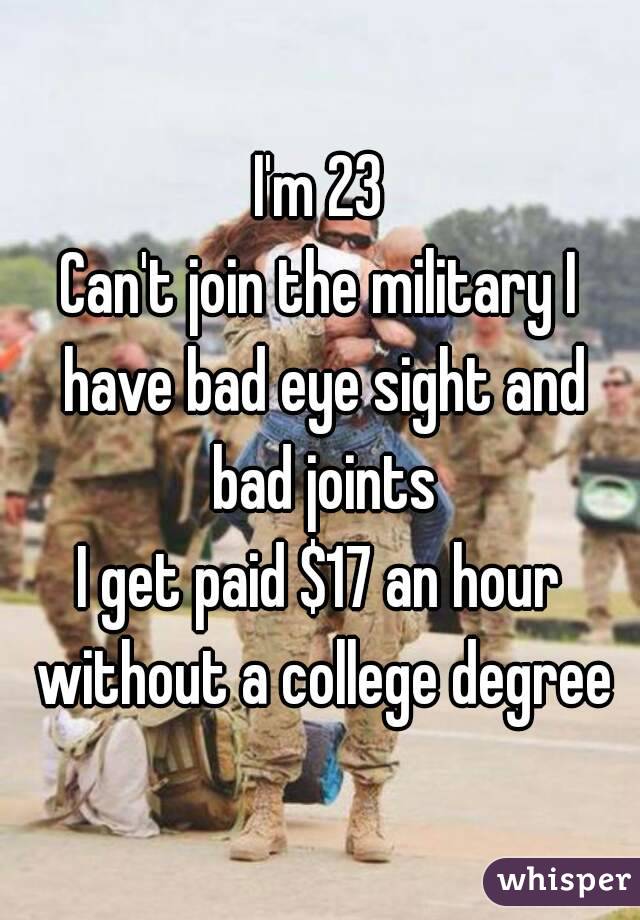 I'm 23
Can't join the military I have bad eye sight and bad joints
I get paid $17 an hour without a college degree