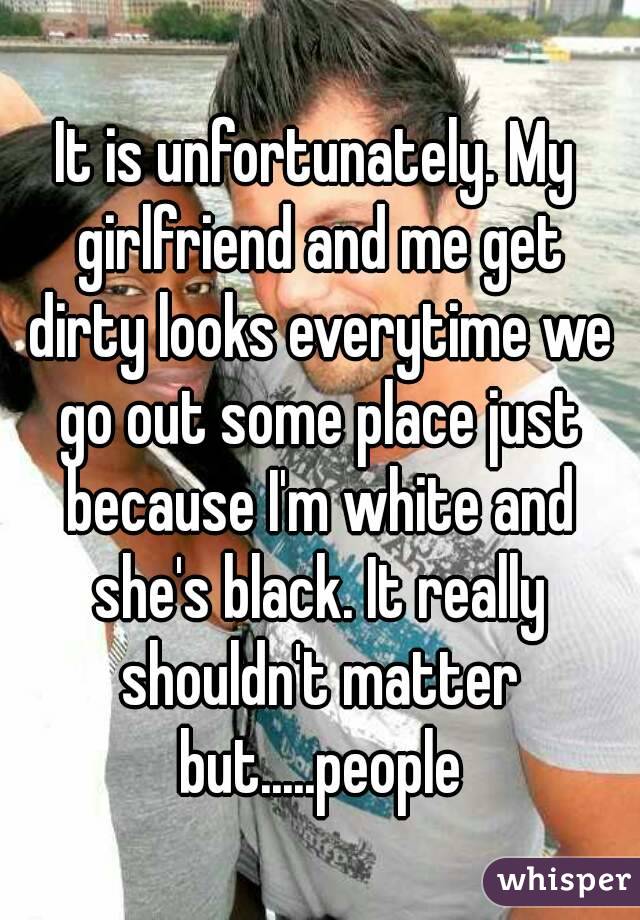 It is unfortunately. My girlfriend and me get dirty looks everytime we go out some place just because I'm white and she's black. It really shouldn't matter but.....people