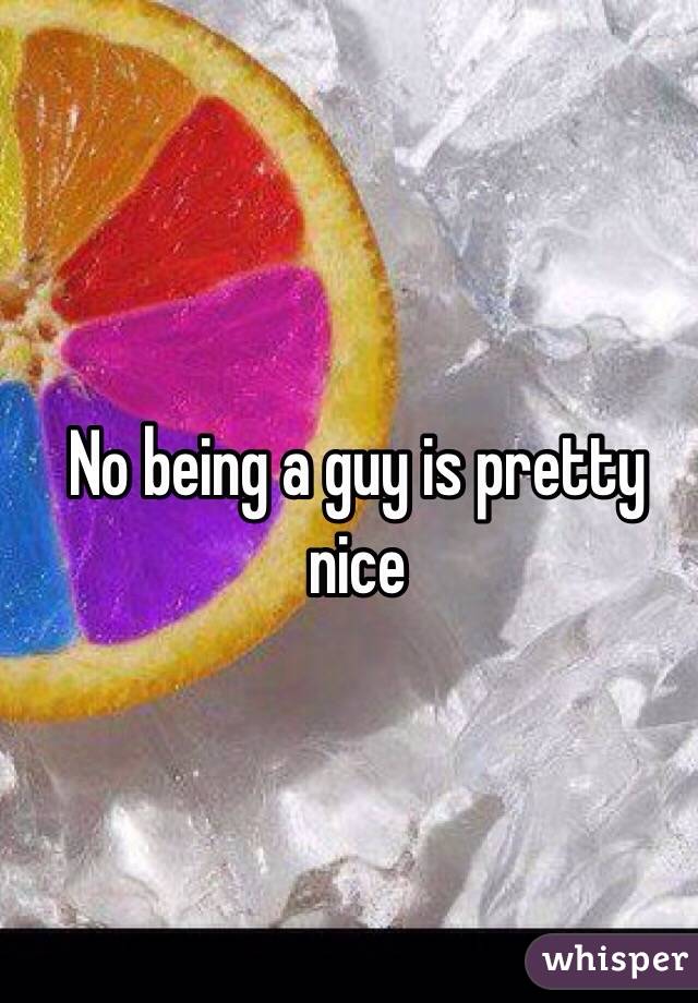 No being a guy is pretty nice