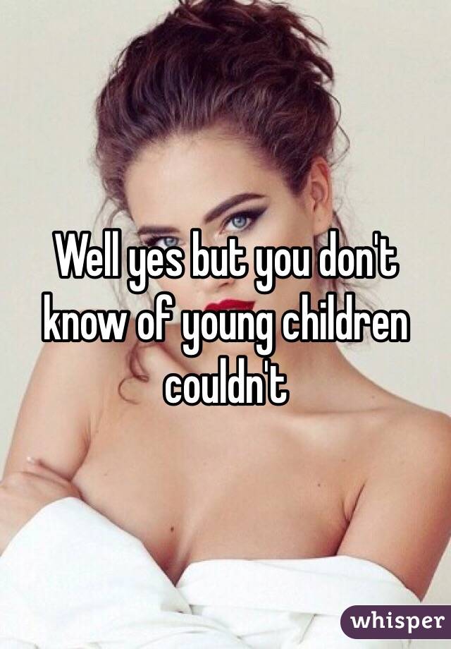 Well yes but you don't know of young children couldn't 