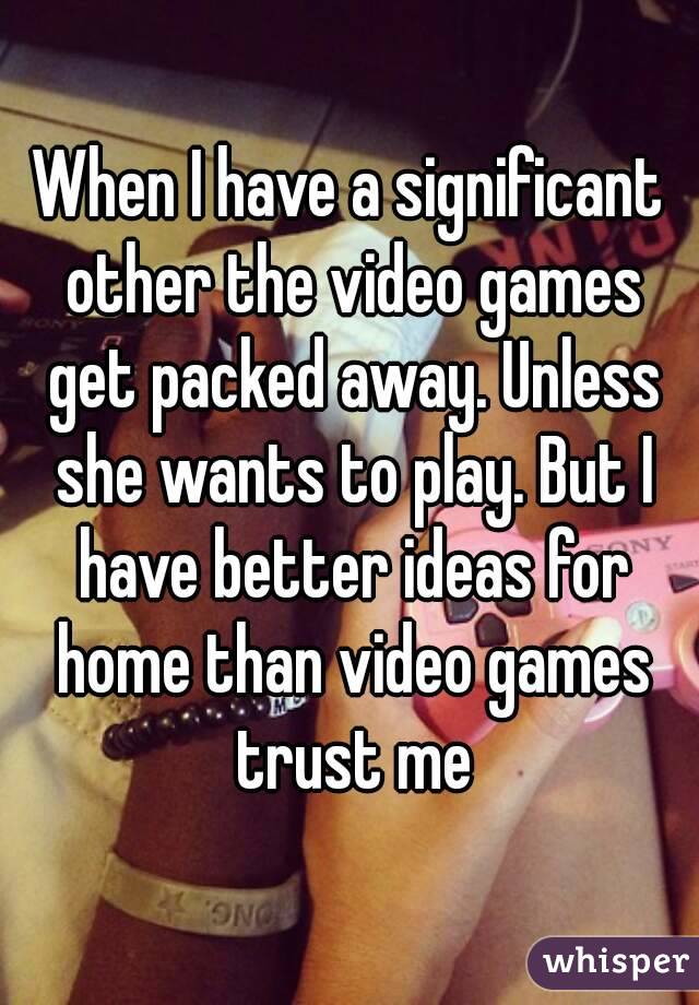 When I have a significant other the video games get packed away. Unless she wants to play. But I have better ideas for home than video games trust me