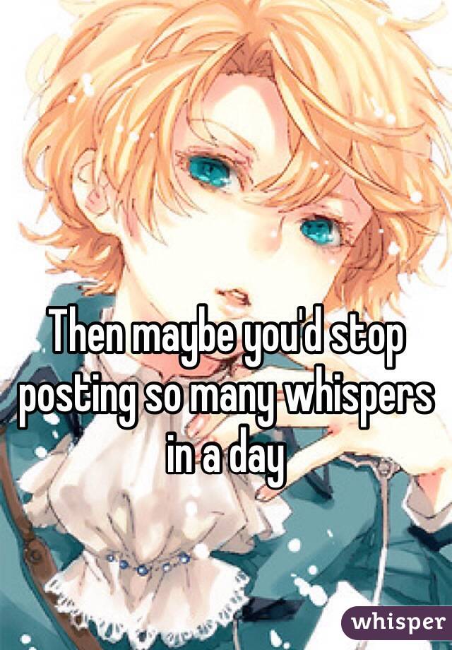 Then maybe you'd stop posting so many whispers in a day