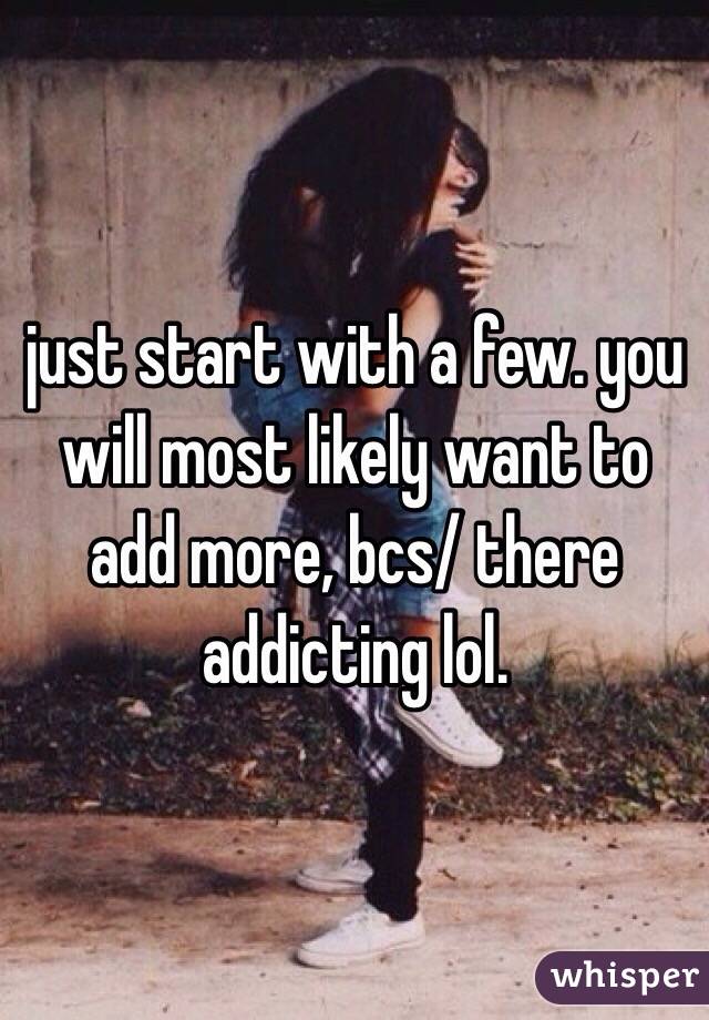 just start with a few. you will most likely want to add more, bcs/ there addicting lol. 