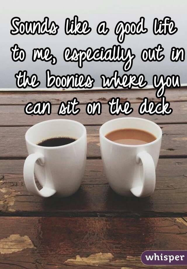 Sounds like a good life to me, especially out in the boonies where you can sit on the deck