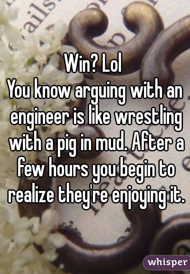 Win? Lol 
You know arguing with an engineer is like wrestling with a pig in mud. After a few hours you begin to realize they're enjoying it.