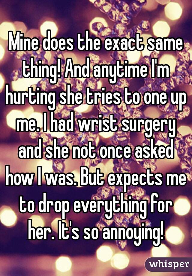 Mine does the exact same thing! And anytime I'm hurting she tries to one up me. I had wrist surgery and she not once asked how I was. But expects me to drop everything for her. It's so annoying!