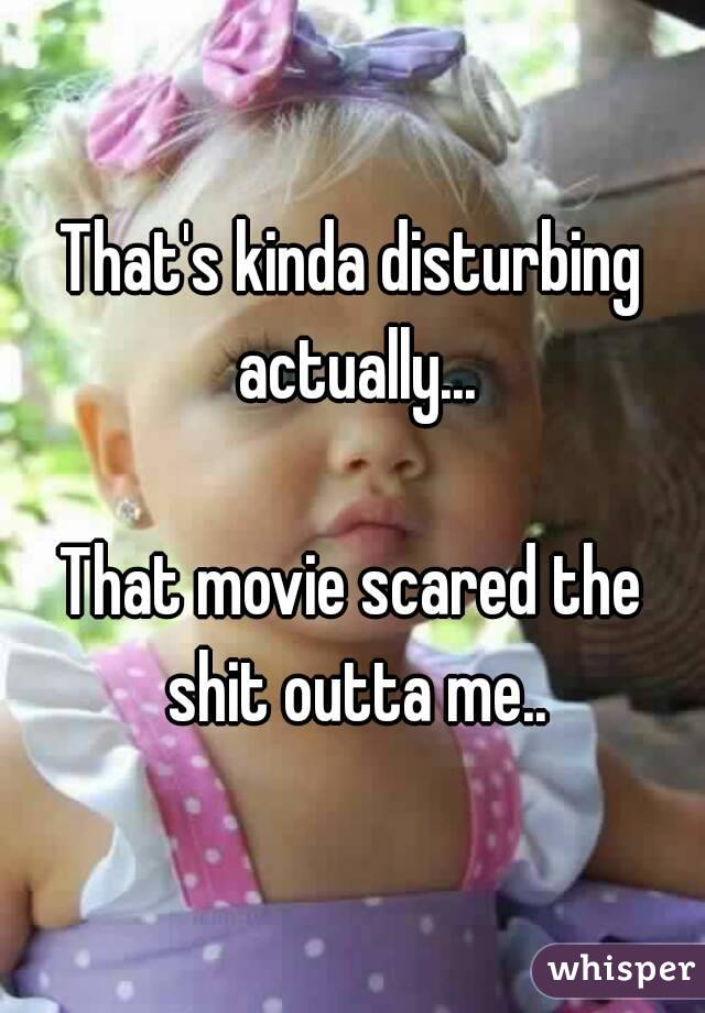 That's kinda disturbing actually...

That movie scared the shit outta me..