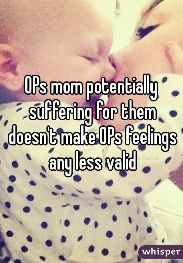 OPs mom potentially suffering for them doesn't make OPs feelings any less valid