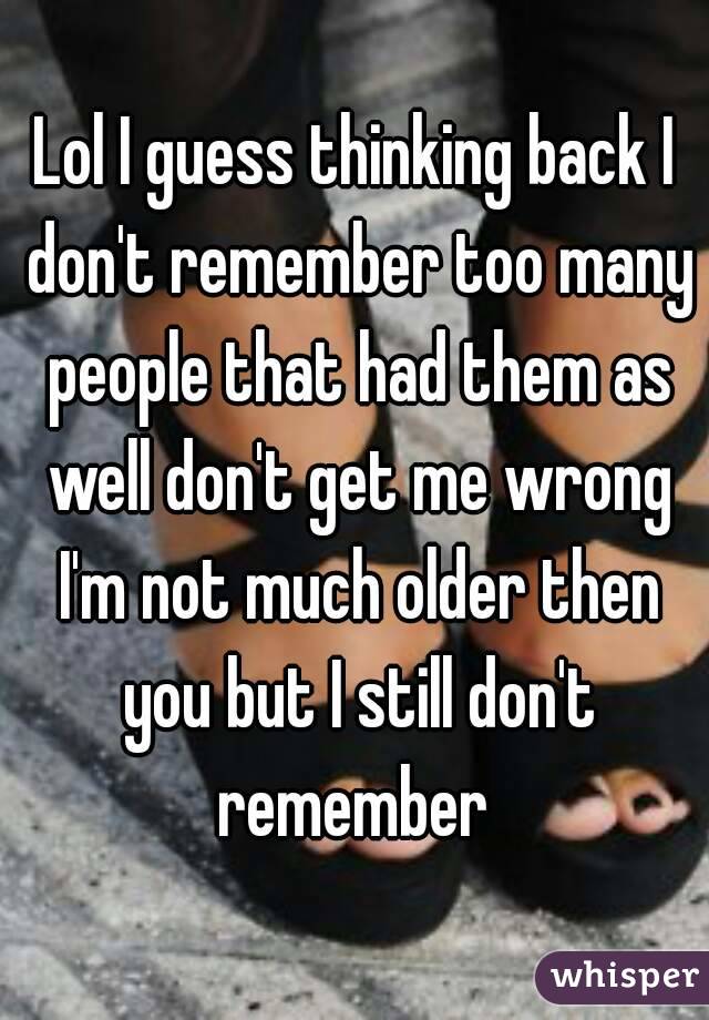 Lol I guess thinking back I don't remember too many people that had them as well don't get me wrong I'm not much older then you but I still don't remember 