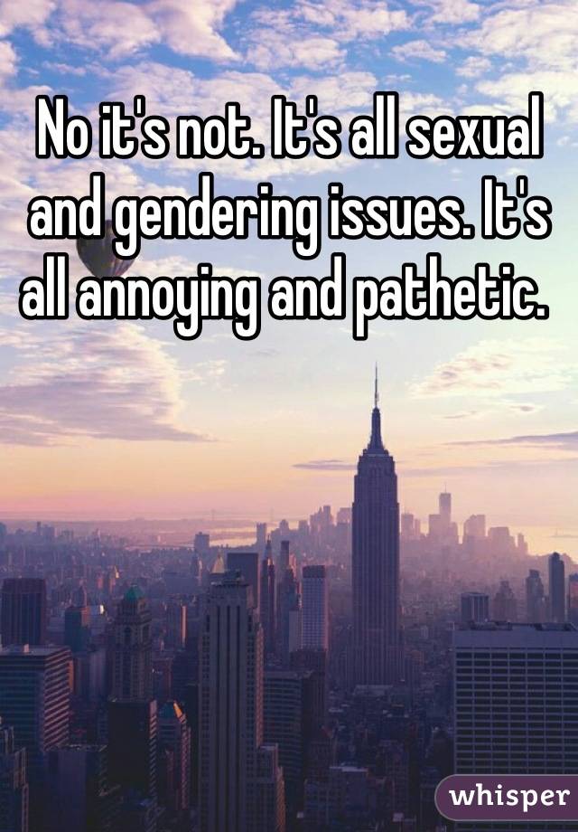 No it's not. It's all sexual and gendering issues. It's all annoying and pathetic. 