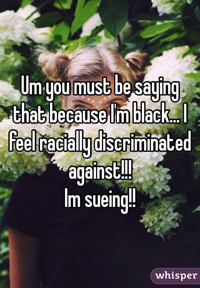 Um you must be saying that because I'm black... I feel racially discriminated against!!!
Im sueing!!