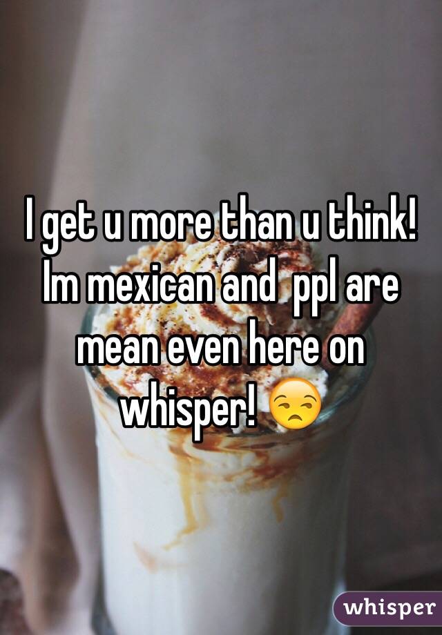 I get u more than u think! Im mexican and  ppl are mean even here on whisper! 😒
