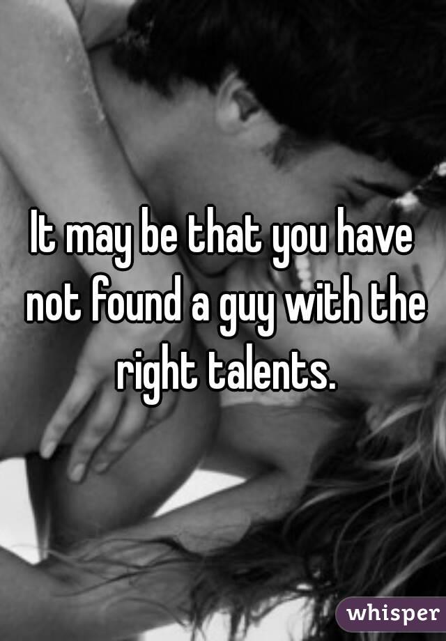 It may be that you have not found a guy with the right talents.