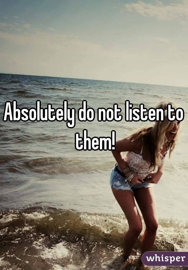 Absolutely do not listen to them!