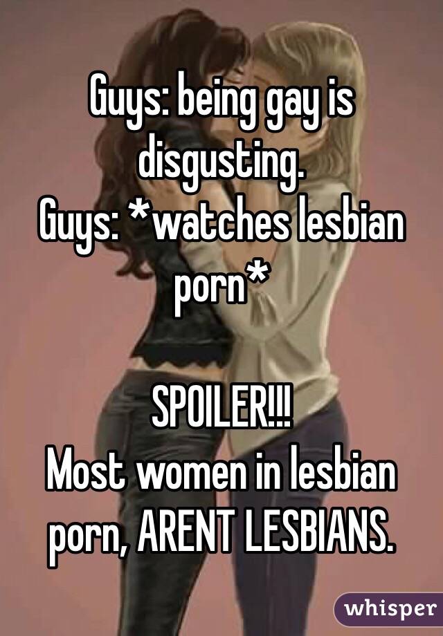 Guys: being gay is disgusting. 
Guys: *watches lesbian porn*

SPOILER!!!
Most women in lesbian porn, ARENT LESBIANS. 